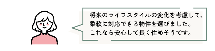 将来のライフスタイルの変化を考慮して、柔軟に対応できる物件を選びました。これなら安心して長く住めそうです。